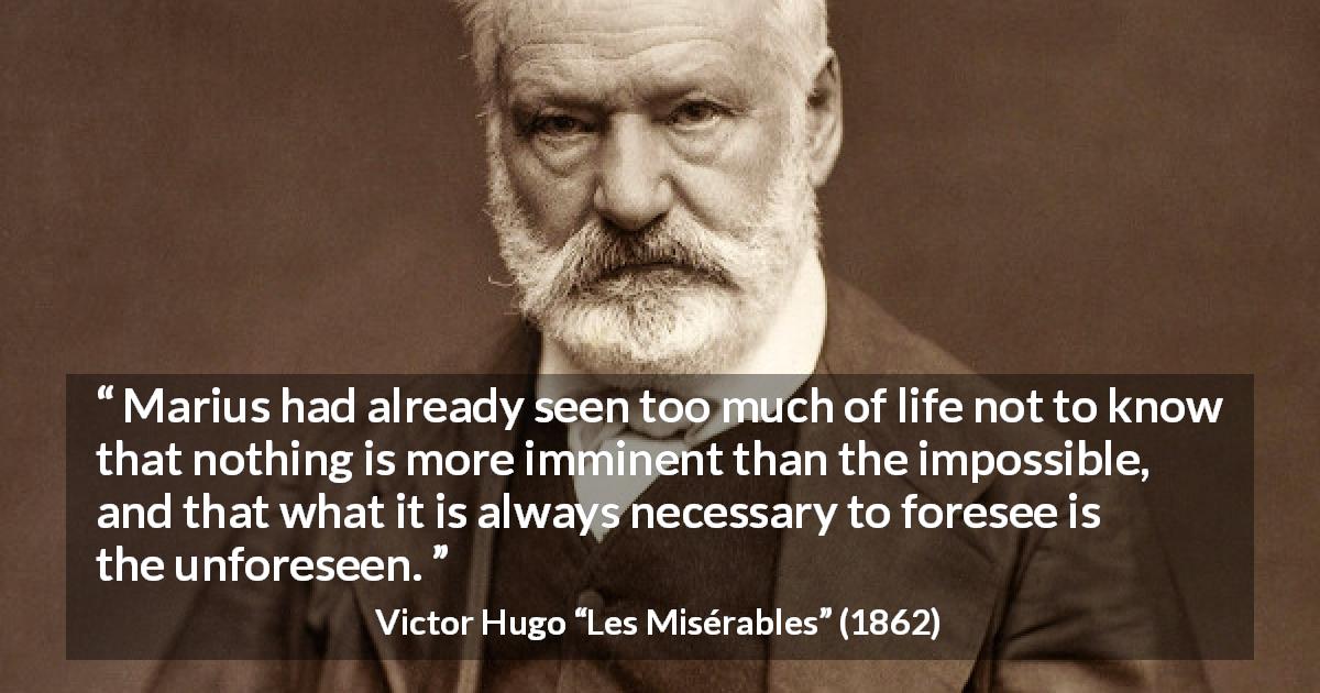 Victor Hugo quote about impossible from Les Misérables - Marius had already seen too much of life not to know that nothing is more imminent than the impossible, and that what it is always necessary to foresee is the unforeseen.