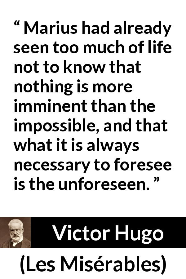 Victor Hugo quote about impossible from Les Misérables - Marius had already seen too much of life not to know that nothing is more imminent than the impossible, and that what it is always necessary to foresee is the unforeseen.