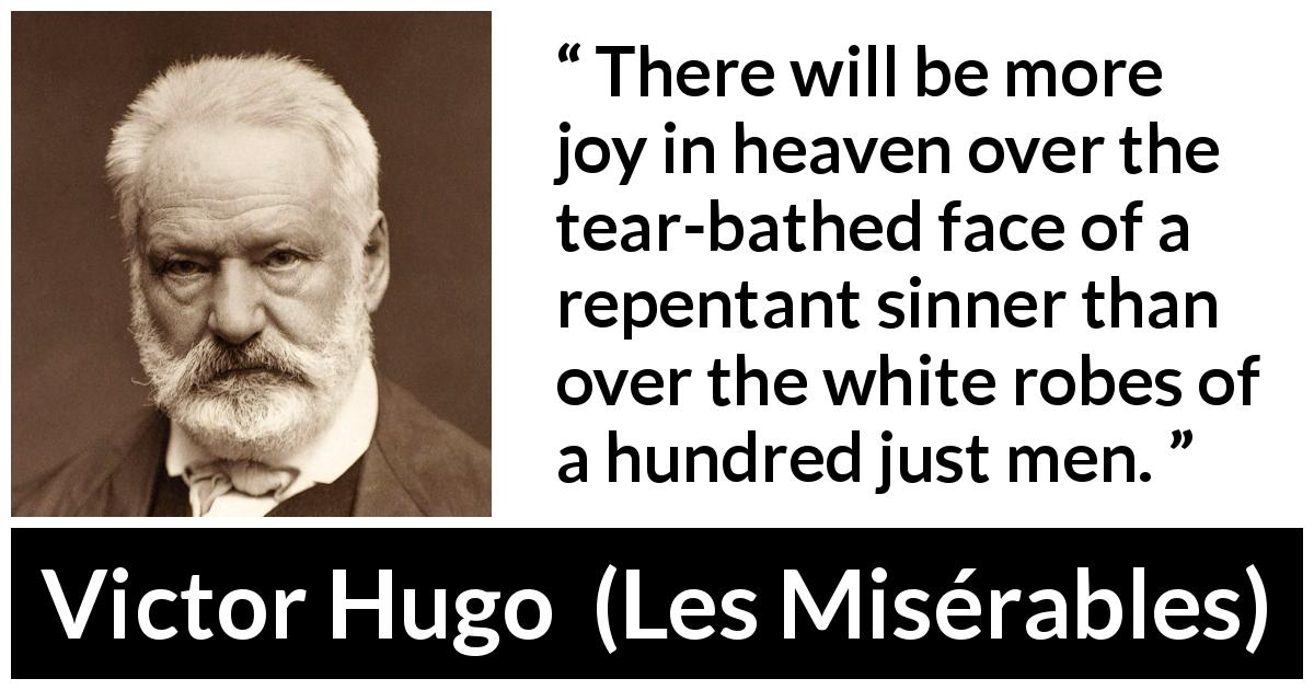 Victor Hugo quote about justice from Les Misérables - There will be more joy in heaven over the tear-bathed face of a repentant sinner than over the white robes of a hundred just men.