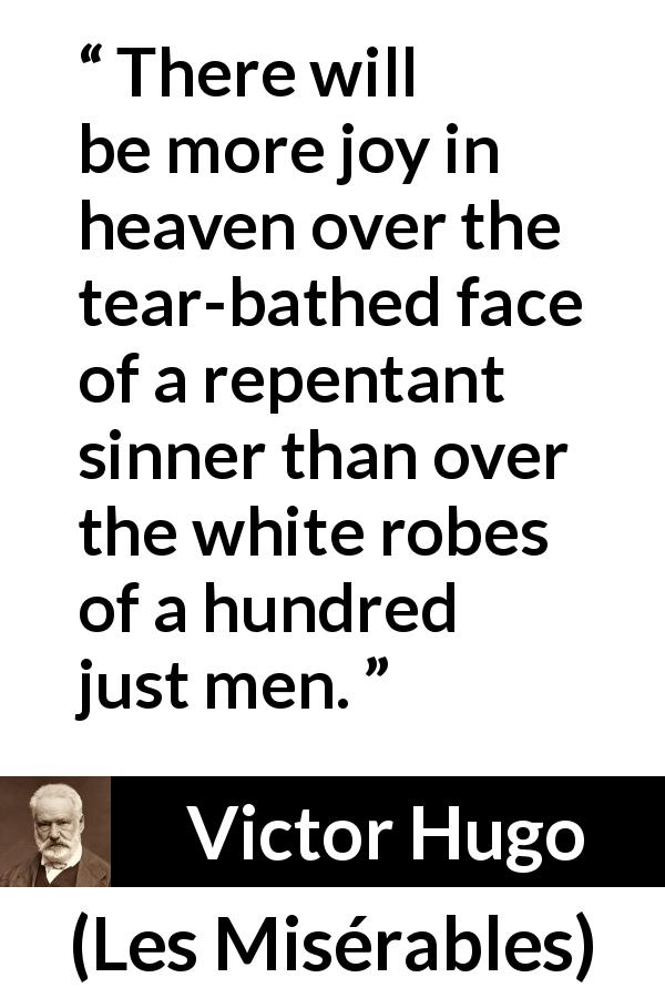Victor Hugo quote about justice from Les Misérables - There will be more joy in heaven over the tear-bathed face of a repentant sinner than over the white robes of a hundred just men.