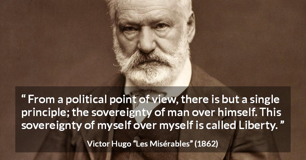 Victor Hugo quote about liberty from Les Misérables - From a political point of view, there is but a single principle; the sovereignty of man over himself. This sovereignty of myself over myself is called Liberty.