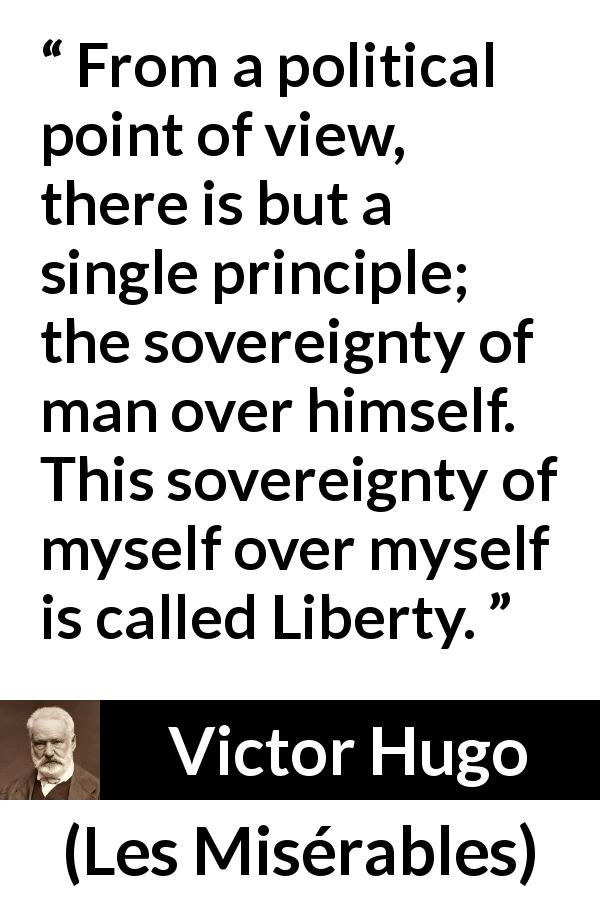 Victor Hugo quote about liberty from Les Misérables - From a political point of view, there is but a single principle; the sovereignty of man over himself. This sovereignty of myself over myself is called Liberty.