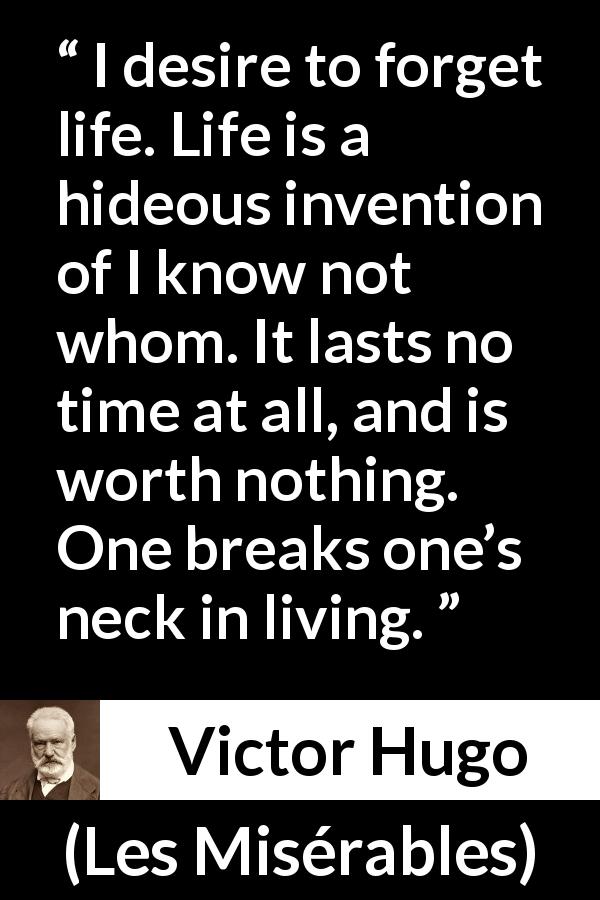 Victor Hugo quote about life from Les Misérables - I desire to forget life. Life is a hideous invention of I know not whom. It lasts no time at all, and is worth nothing. One breaks one’s neck in living.