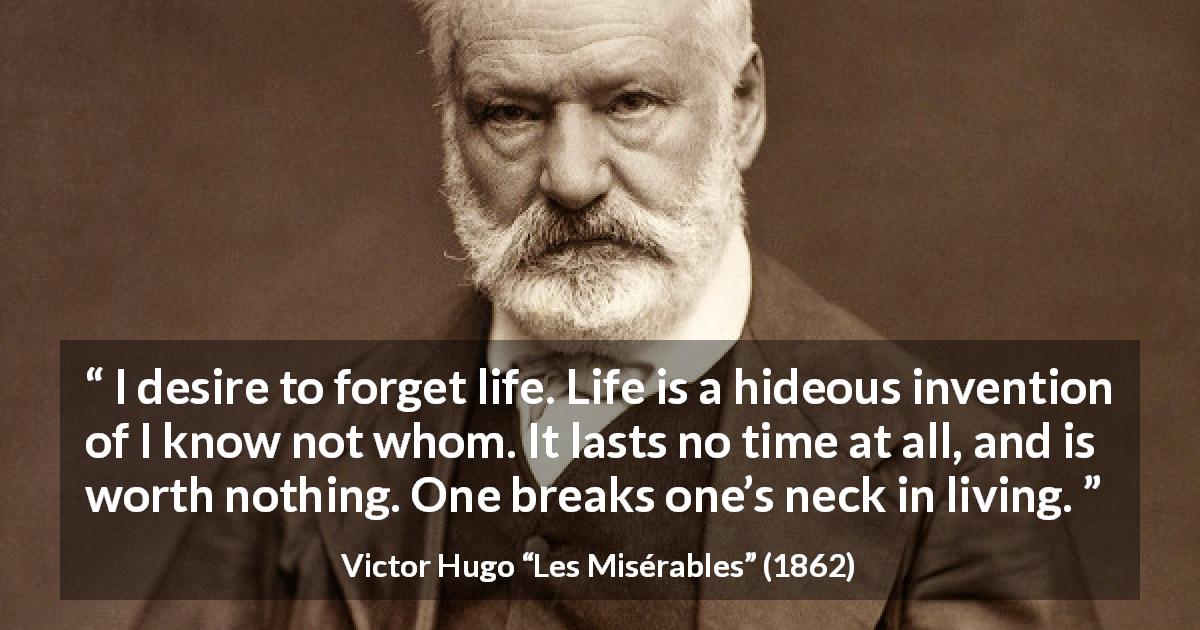Victor Hugo quote about life from Les Misérables - I desire to forget life. Life is a hideous invention of I know not whom. It lasts no time at all, and is worth nothing. One breaks one’s neck in living.