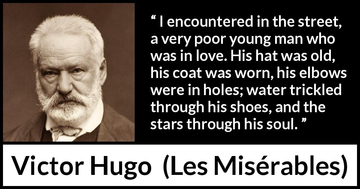 Victor Hugo quote about love from Les Misérables - I encountered in the street, a very poor young man who was in love. His hat was old, his coat was worn, his elbows were in holes; water trickled through his shoes, and the stars through his soul.