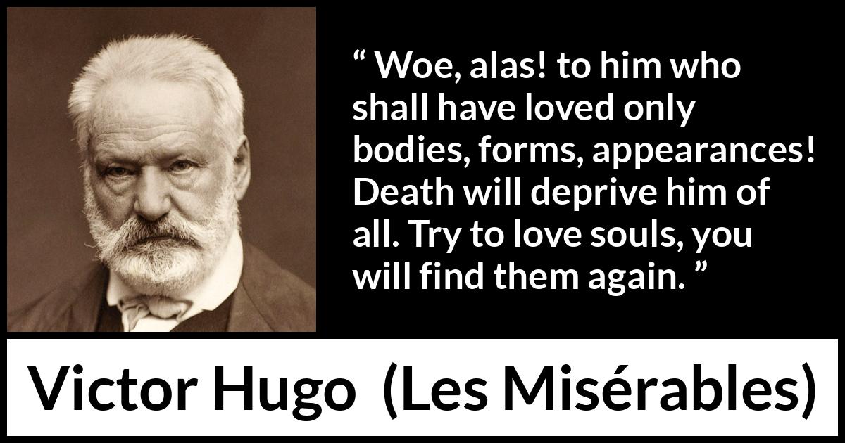 Victor Hugo quote about love from Les Misérables - Woe, alas! to him who shall have loved only bodies, forms, appearances! Death will deprive him of all. Try to love souls, you will find them again.