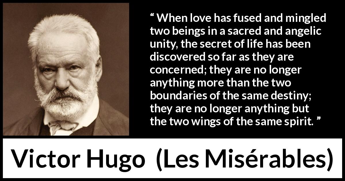 Victor Hugo quote about love from Les Misérables - When love has fused and mingled two beings in a sacred and angelic unity, the secret of life has been discovered so far as they are concerned; they are no longer anything more than the two boundaries of the same destiny; they are no longer anything but the two wings of the same spirit.