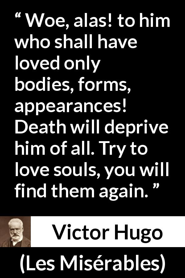 Victor Hugo quote about love from Les Misérables - Woe, alas! to him who shall have loved only bodies, forms, appearances! Death will deprive him of all. Try to love souls, you will find them again.
