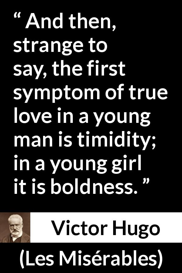 Victor Hugo quote about love from Les Misérables - And then, strange to say, the first symptom of true love in a young man is timidity; in a young girl it is boldness.