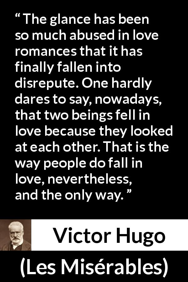 Victor Hugo quote about love from Les Misérables - The glance has been so much abused in love romances that it has finally fallen into disrepute. One hardly dares to say, nowadays, that two beings fell in love because they looked at each other. That is the way people do fall in love, nevertheless, and the only way.