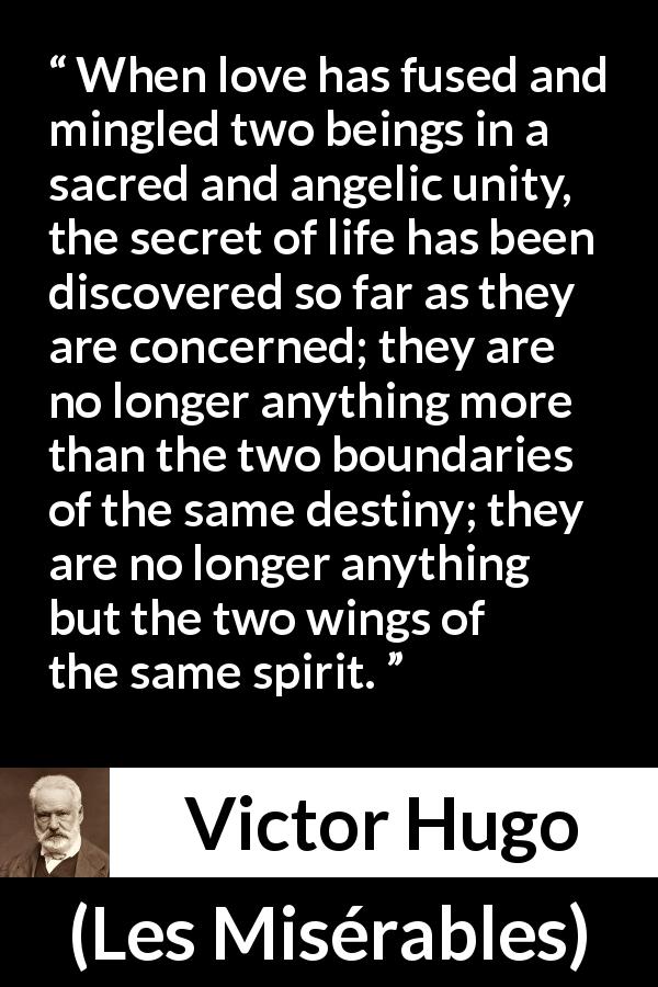 Victor Hugo quote about love from Les Misérables - When love has fused and mingled two beings in a sacred and angelic unity, the secret of life has been discovered so far as they are concerned; they are no longer anything more than the two boundaries of the same destiny; they are no longer anything but the two wings of the same spirit.