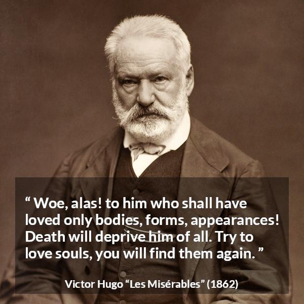 Victor Hugo quote about love from Les Misérables - Woe, alas! to him who shall have loved only bodies, forms, appearances! Death will deprive him of all. Try to love souls, you will find them again.