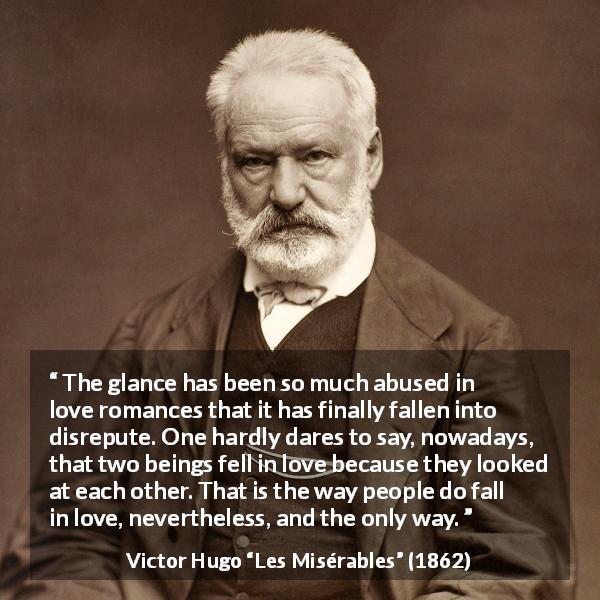 Victor Hugo quote about love from Les Misérables - The glance has been so much abused in love romances that it has finally fallen into disrepute. One hardly dares to say, nowadays, that two beings fell in love because they looked at each other. That is the way people do fall in love, nevertheless, and the only way.