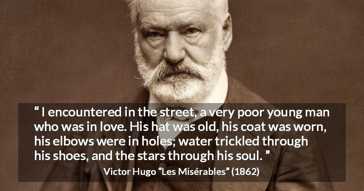 Victor Hugo quote about love from Les Misérables - I encountered in the street, a very poor young man who was in love. His hat was old, his coat was worn, his elbows were in holes; water trickled through his shoes, and the stars through his soul.