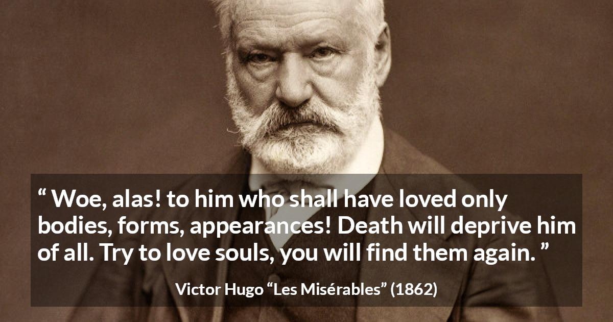 Victor Hugo quote about love from Les Misérables - Woe, alas! to him who shall have loved only bodies, forms, appearances! Death will deprive him of all. Try to love souls, you will find them again.