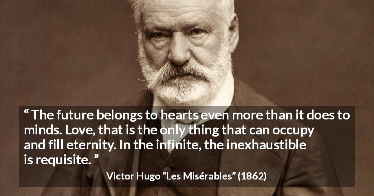Victor Hugo quote about love from Les Misérables - The future belongs to hearts even more than it does to minds. Love, that is the only thing that can occupy and fill eternity. In the infinite, the inexhaustible is requisite.