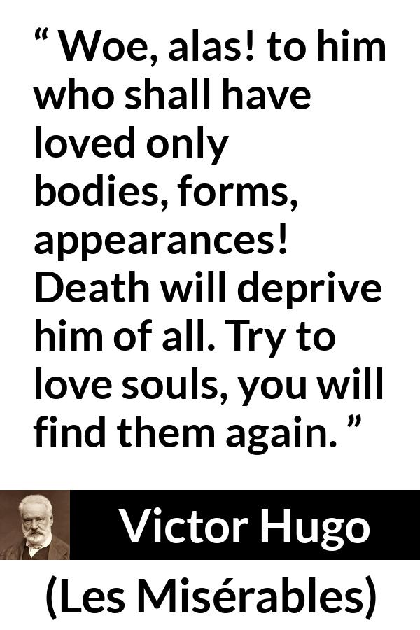 Victor Hugo quote about love from Les Misérables - Woe, alas! to him who shall have loved only bodies, forms, appearances! Death will deprive him of all. Try to love souls, you will find them again.