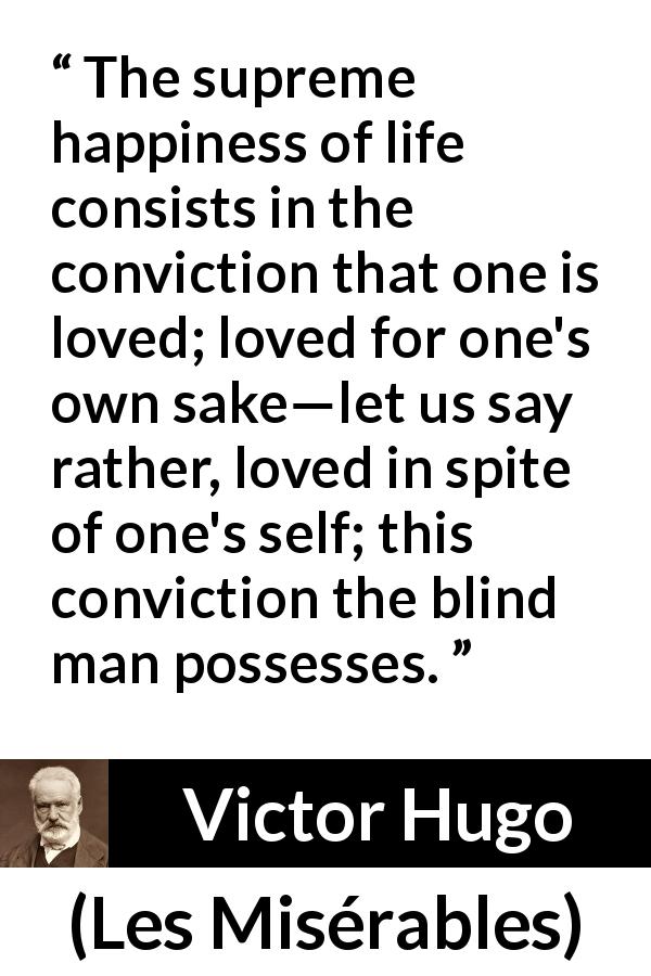 Victor Hugo quote about love from Les Misérables - The supreme happiness of life consists in the conviction that one is loved; loved for one's own sake—let us say rather, loved in spite of one's self; this conviction the blind man possesses.