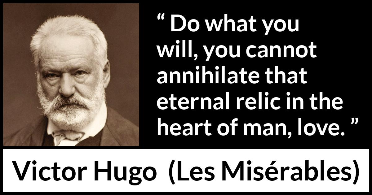 Victor Hugo quote about love from Les Misérables (1862) Victor Hugo quote about love from Les Misérables (1862) - Do what you will, you cannot annihilate that eternal relic in the heart of man, love.