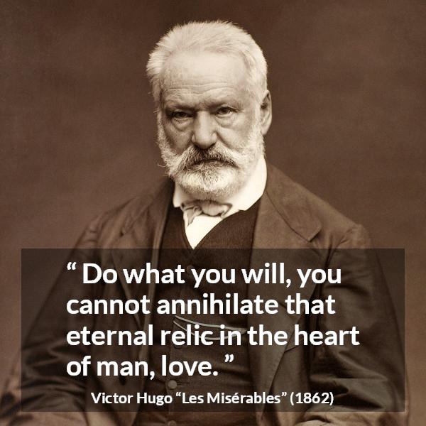 Victor Hugo quote about love from Les Misérables (1862) - Do what you will, you cannot annihilate that eternal relic in the heart of man, love.