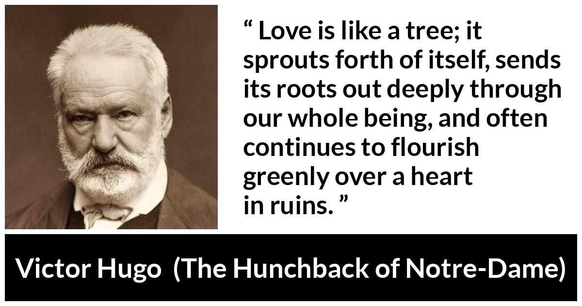 Victor Hugo about love (“The Hunchback of Notre-Dame”, 1831) Victor Hugo about love (“The Hunchback of Notre-Dame”, 1831) - Love is like a tree; it sprouts forth of itself, sends its roots out deeply through our whole being, and often continues to flourish greenly over a heart in ruins.