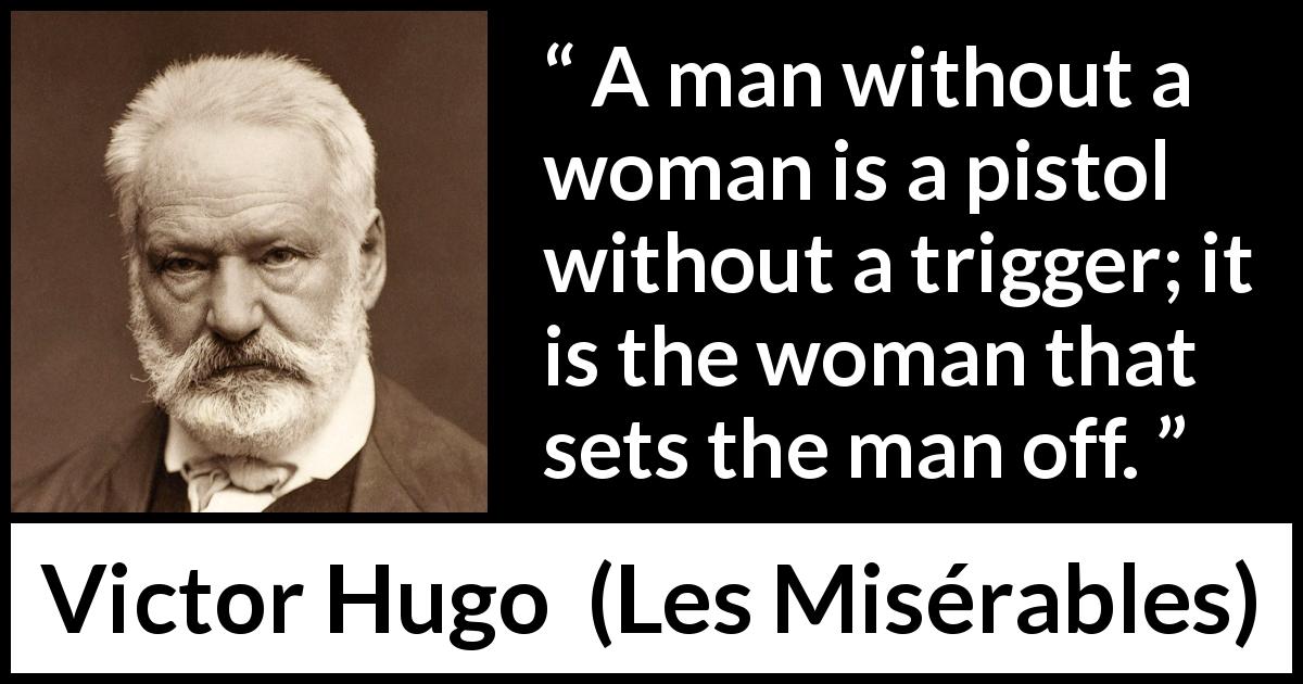 Victor Hugo quote about man from Les Misérables - A man without a woman is a pistol without a trigger; it is the woman that sets the man off.