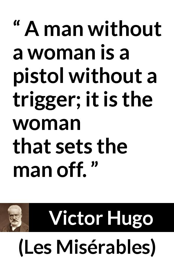 Victor Hugo quote about man from Les Misérables - A man without a woman is a pistol without a trigger; it is the woman that sets the man off.