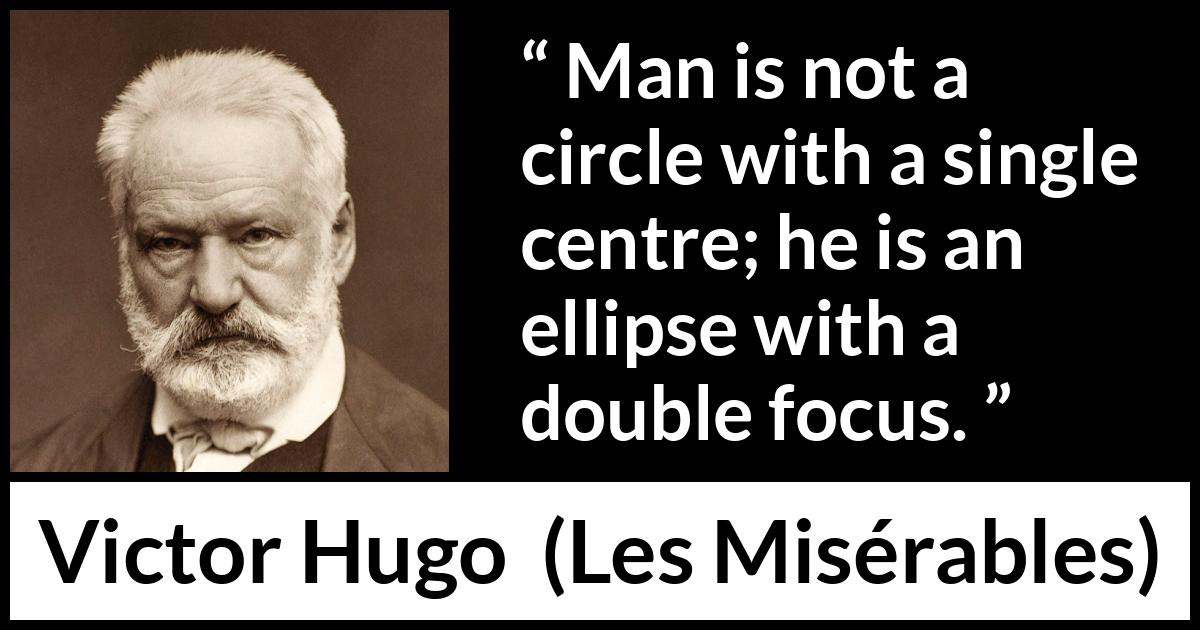 Victor Hugo quote about man from Les Misérables (1862) Victor Hugo quote about man from Les Misérables (1862) - Man is not a circle with a single centre; he is an ellipse with a double focus.