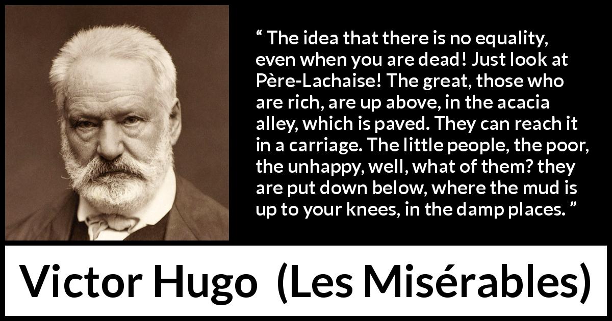 Victor Hugo quote about poverty from Les Misérables - The idea that there is no equality, even when you are dead! Just look at Père-Lachaise! The great, those who are rich, are up above, in the acacia alley, which is paved. They can reach it in a carriage. The little people, the poor, the unhappy, well, what of them? they are put down below, where the mud is up to your knees, in the damp places.