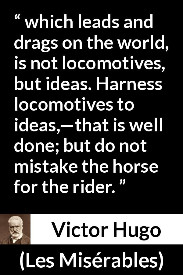 Victor Hugo quote about progress from Les Misérables - which leads and drags on the world, is not locomotives, but ideas. Harness locomotives to ideas,—that is well done; but do not mistake the horse for the rider.