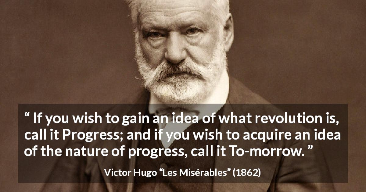 Victor Hugo quote about revolution from Les Misérables - If you wish to gain an idea of what revolution is, call it Progress; and if you wish to acquire an idea of the nature of progress, call it To-morrow.