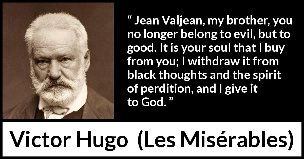 Victor Hugo quote about sin from Les Misérables - Jean Valjean, my brother, you no longer belong to evil, but to good. It is your soul that I buy from you; I withdraw it from black thoughts and the spirit of perdition, and I give it to God.