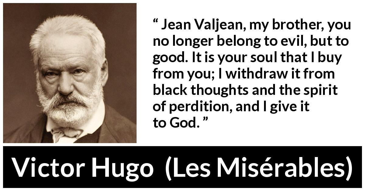 Victor Hugo quote about sin from Les Misérables - Jean Valjean, my brother, you no longer belong to evil, but to good. It is your soul that I buy from you; I withdraw it from black thoughts and the spirit of perdition, and I give it to God.