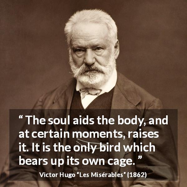 Victor Hugo quote about soul from Les Misérables - The soul aids the body, and at certain moments, raises it. It is the only bird which bears up its own cage.