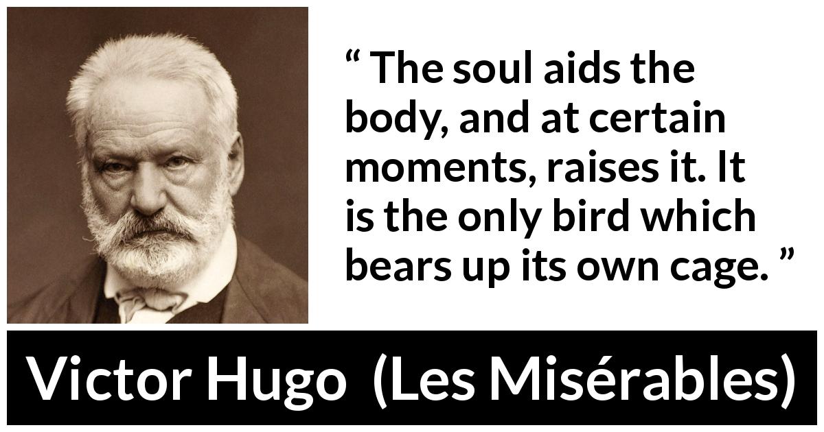 Victor Hugo quote about soul from Les Misérables - The soul aids the body, and at certain moments, raises it. It is the only bird which bears up its own cage.