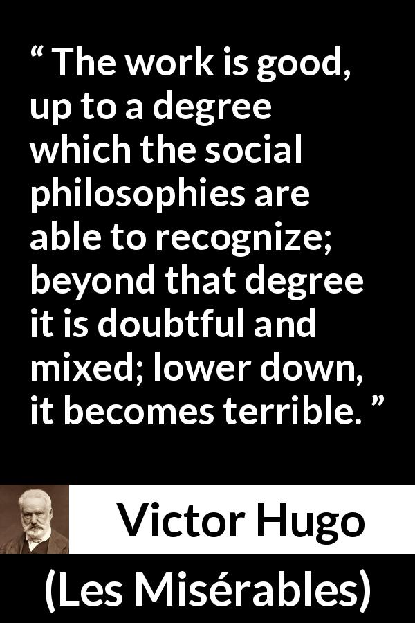 Victor Hugo quote about value from Les Misérables - The work is good, up to a degree which the social philosophies are able to recognize; beyond that degree it is doubtful and mixed; lower down, it becomes terrible.