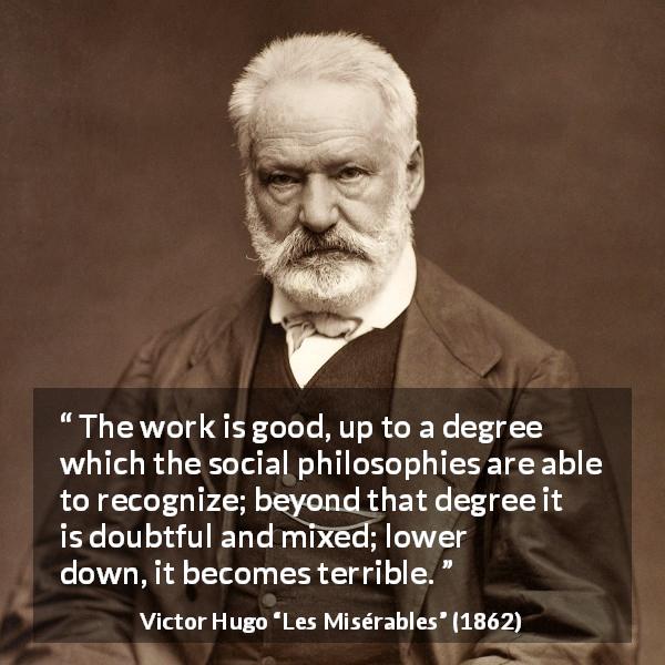 Victor Hugo quote about value from Les Misérables - The work is good, up to a degree which the social philosophies are able to recognize; beyond that degree it is doubtful and mixed; lower down, it becomes terrible.