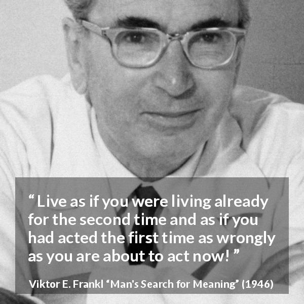 Viktor E. Frankl quote about action from Man's Search for Meaning - Live as if you were living already for the second time and as if you had acted the first time as wrongly as you are about to act now!