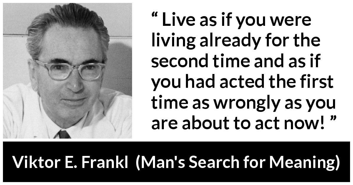 Viktor E. Frankl quote about action from Man's Search for Meaning - Live as if you were living already for the second time and as if you had acted the first time as wrongly as you are about to act now!
