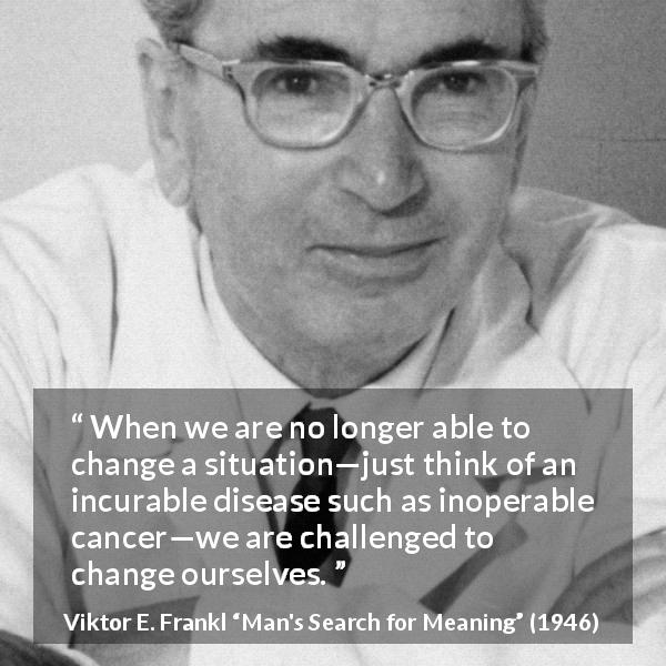 Viktor E. Frankl quote about change from Man's Search for Meaning - When we are no longer able to change a situation—just think of an incurable disease such as inoperable cancer—we are challenged to change ourselves.
