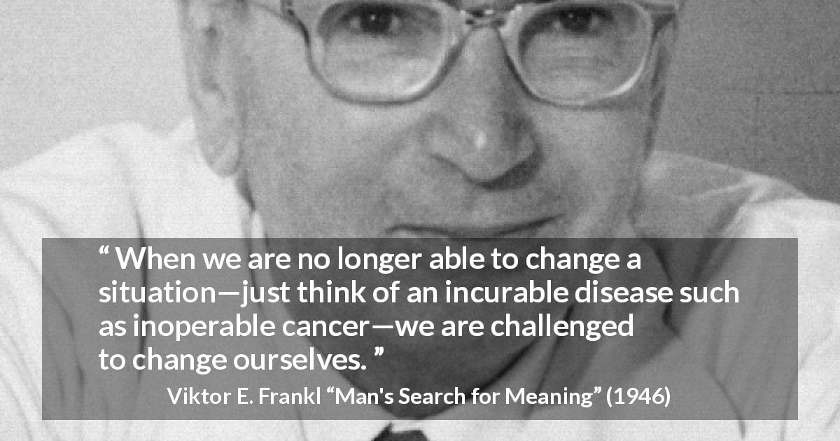 Viktor E. Frankl quote about change from Man's Search for Meaning - When we are no longer able to change a situation—just think of an incurable disease such as inoperable cancer—we are challenged to change ourselves.