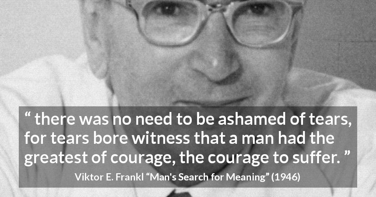 Viktor E. Frankl quote about courage from Man's Search for Meaning - there was no need to be ashamed of tears, for tears bore witness that a man had the greatest of courage, the courage to suffer.
