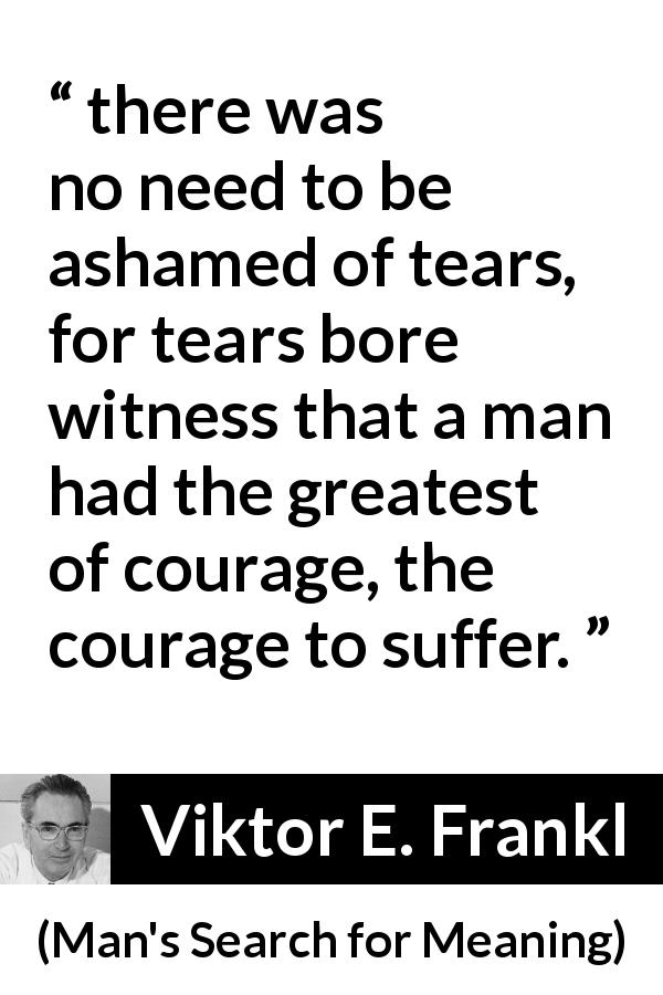 Viktor E. Frankl quote about courage from Man's Search for Meaning - there was no need to be ashamed of tears, for tears bore witness that a man had the greatest of courage, the courage to suffer.