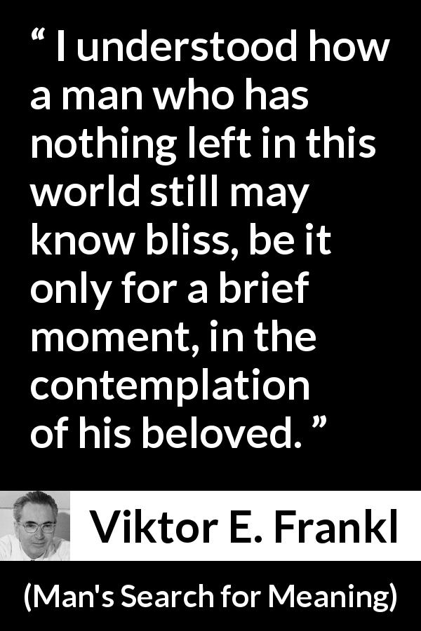 Viktor E. Frankl quote about love from Man's Search for Meaning - I understood how a man who has nothing left in this world still may know bliss, be it only for a brief moment, in the contemplation of his beloved.