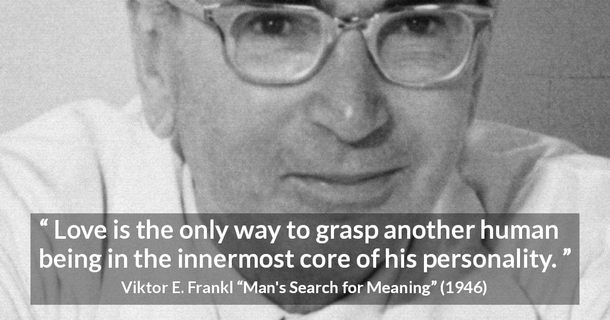 Viktor E. Frankl quote about love from Man's Search for Meaning - Love is the only way to grasp another human being in the innermost core of his personality.