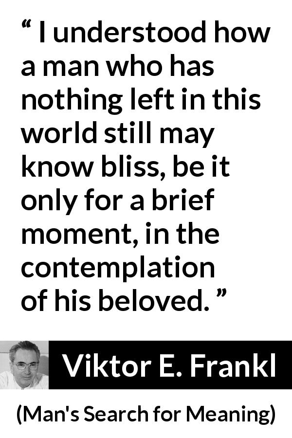 Viktor E. Frankl quote about love from Man's Search for Meaning - I understood how a man who has nothing left in this world still may know bliss, be it only for a brief moment, in the contemplation of his beloved.