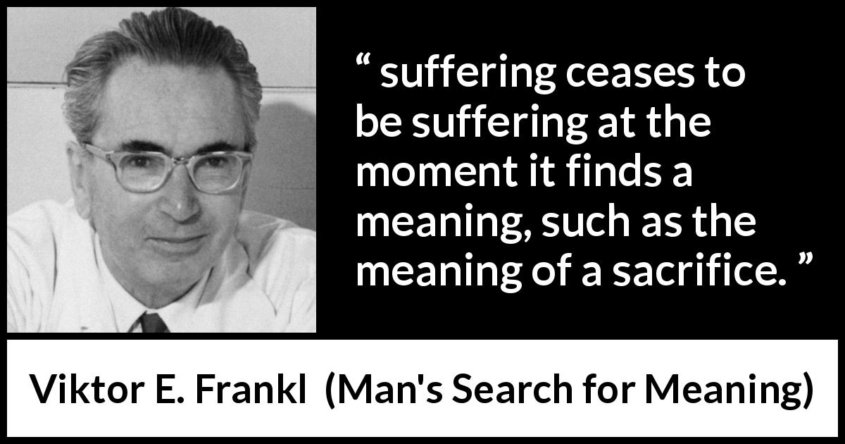 Viktor E. Frankl quote about sacrifice from Man's Search for Meaning - suffering ceases to be suffering at the moment it finds a meaning, such as the meaning of a sacrifice.