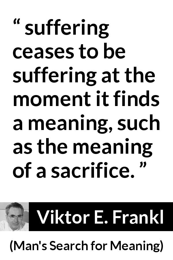 Viktor E. Frankl quote about sacrifice from Man's Search for Meaning - suffering ceases to be suffering at the moment it finds a meaning, such as the meaning of a sacrifice.