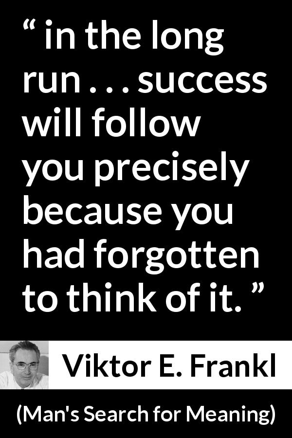 Viktor E. Frankl quote about success from Man's Search for Meaning - in the long run . . . success will follow you precisely because you had forgotten to think of it.