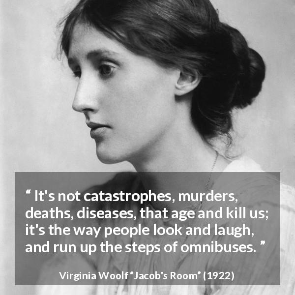 Virginia Woolf quote about age from Jacob's Room - It's not catastrophes, murders, deaths, diseases, that age and kill us; it's the way people look and laugh, and run up the steps of omnibuses.